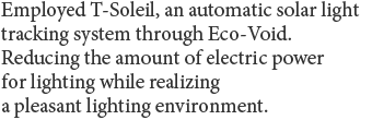 Employed T-Soleil, an automatic solar light tracking system through Eco-Void. Reducing the amount of electric power for lighting while realizing a pleasant lighting environment.